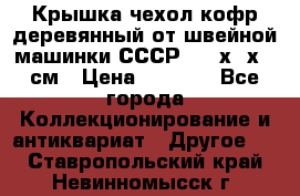 Крышка чехол кофр деревянный от швейной машинки СССР 50.5х22х25 см › Цена ­ 1 000 - Все города Коллекционирование и антиквариат » Другое   . Ставропольский край,Невинномысск г.